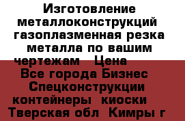Изготовление металлоконструкций, газоплазменная резка металла по вашим чертежам › Цена ­ 100 - Все города Бизнес » Спецконструкции, контейнеры, киоски   . Тверская обл.,Кимры г.